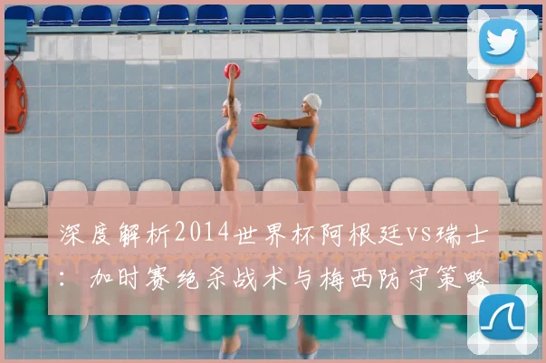 深度解析2014世界杯阿根廷vs瑞士：加时赛绝杀战术与梅西防守策略回顾