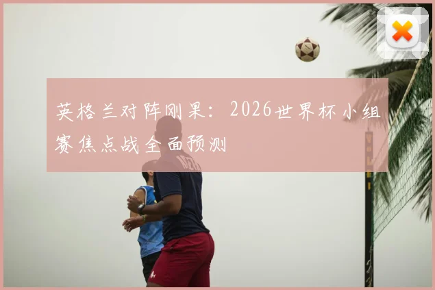 英格兰对阵刚果：2026世界杯小组赛焦点战全面预测