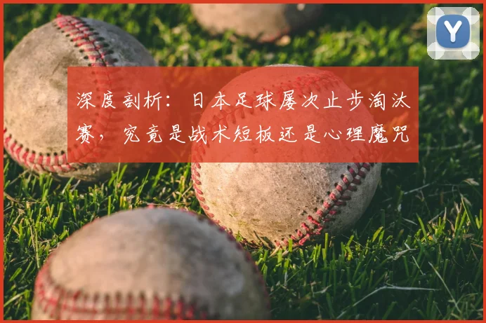 深度剖析：日本足球屡次止步淘汰赛，究竟是战术短板还是心理魔咒？