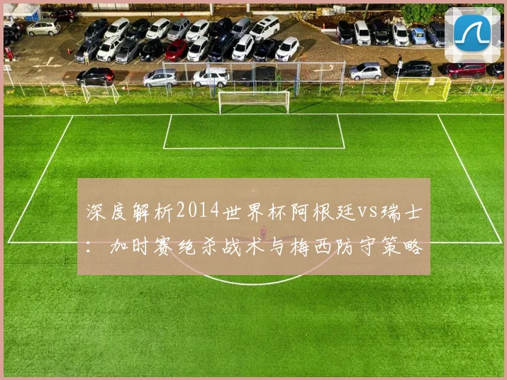 深度解析2014世界杯阿根廷vs瑞士:加时赛绝杀战术与梅西防守策略回顾