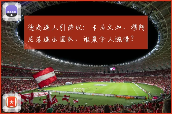 德尚选人引热议:卡马文加、穆阿尼落选法国队,谁最令人惋惜?