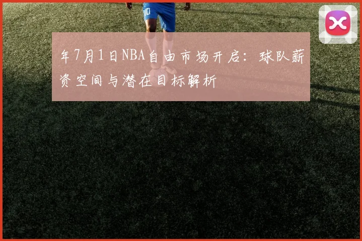 年7月1日NBA自由市场开启：球队薪资空间与潜在目标解析