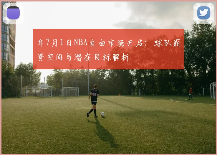 年7月1日NBA自由市场开启:球队薪资空间与潜在目标解析