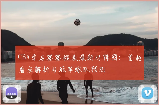 CBA季后赛赛程表最新对阵图:首轮看点解析与冠军球队预测